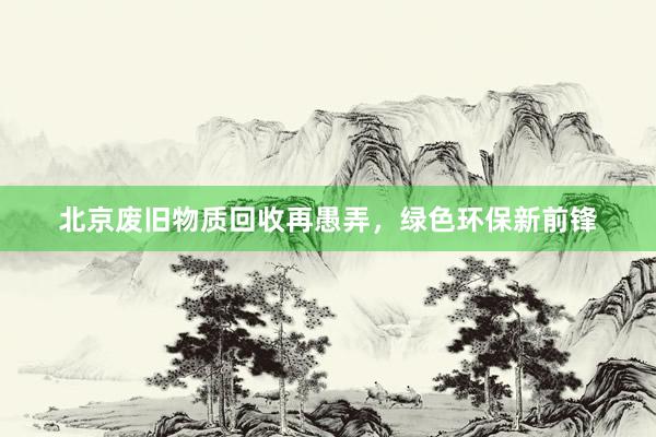 北京废旧物质回收再愚弄，绿色环保新前锋