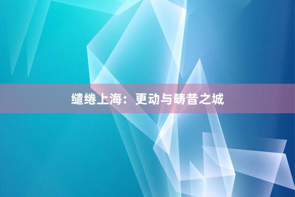 缱绻上海：更动与畴昔之城